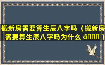 搬新房需要算生辰八字吗（搬新房需要算生辰八字吗为什么 🐅 ）